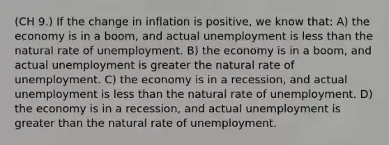 (CH 9.) If the change in inflation is positive, we know that: A) the economy is in a boom, and actual unemployment is less than the natural rate of unemployment. B) the economy is in a boom, and actual unemployment is greater the natural rate of unemployment. C) the economy is in a recession, and actual unemployment is less than the natural rate of unemployment. D) the economy is in a recession, and actual unemployment is greater than the natural rate of unemployment.