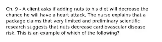 Ch. 9 - A client asks if adding nuts to his diet will decrease the chance he will have a heart attack. The nurse explains that a package claims that very limited and preliminary scientific research suggests that nuts decrease cardiovascular disease risk. This is an example of which of the following?