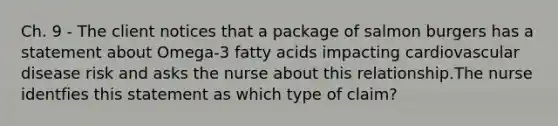 Ch. 9 - The client notices that a package of salmon burgers has a statement about Omega-3 fatty acids impacting cardiovascular disease risk and asks the nurse about this relationship.The nurse identfies this statement as which type of claim?