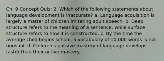 Ch. 9 Concept Quiz: 2. Which of the following statements about language development is inaccurate? a. Language acquisition is largely a matter of children imitating adult speech. b. Deep structure refers to the meaning of a sentence, while surface structure refers to how it is constructed. c. By the time the average child begins school, a vocabulary of 10,000 words is not unusual. d. Children's passive mastery of language develops faster than their active mastery.