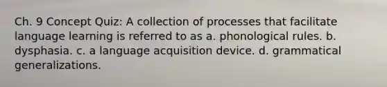 Ch. 9 Concept Quiz: A collection of processes that facilitate language learning is referred to as a. phonological rules. b. dysphasia. c. a language acquisition device. d. grammatical generalizations.