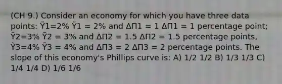 (CH 9.) Consider an economy for which you have three data points: Ỹ1=2% Ỹ1 = 2% and ΔΠ1 = 1 ΔΠ1 = 1 percentage point; Ỹ2=3% Ỹ2 = 3% and ΔΠ2 = 1.5 ΔΠ2 = 1.5 percentage points, Ỹ3=4% Ỹ3 = 4% and ΔΠ3 = 2 ΔΠ3 = 2 percentage points. The slope of this economy's Phillips curve is: A) 1/2 1/2 B) 1/3 1/3 C) 1/4 1/4 D) 1/6 1/6