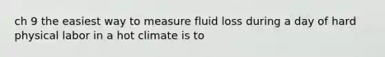 ch 9 the easiest way to measure fluid loss during a day of hard physical labor in a hot climate is to