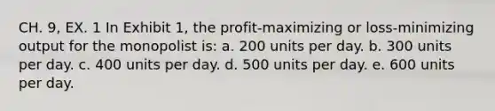 CH. 9, EX. 1 In Exhibit 1, the profit‑maximizing or loss‑minimizing output for the monopolist is: a. 200 units per day. b. 300 units per day. c. 400 units per day. d. 500 units per day. e. 600 units per day.