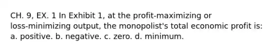 CH. 9, EX. 1 In Exhibit 1, at the profit‑maximizing or loss‑minimizing output, the monopolist's total economic profit is: a. positive. b. negative. c. zero. d. minimum.