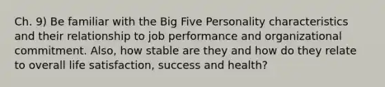 Ch. 9) Be familiar with the Big Five Personality characteristics and their relationship to job performance and organizational commitment. Also, how stable are they and how do they relate to overall life satisfaction, success and health?