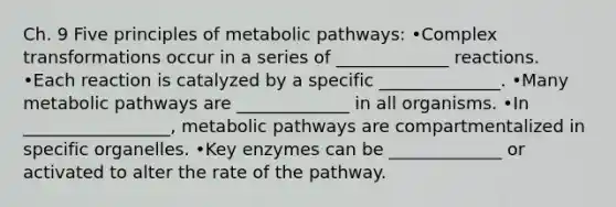 Ch. 9 Five principles of metabolic pathways: •Complex transformations occur in a series of _____________ reactions. •Each reaction is catalyzed by a specific ______________. •Many metabolic pathways are _____________ in all organisms. •In _________________, metabolic pathways are compartmentalized in specific organelles. •Key enzymes can be _____________ or activated to alter the rate of the pathway.