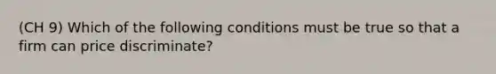 (CH 9) Which of the following conditions must be true so that a firm can price​ discriminate?