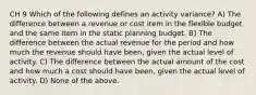 CH 9 Which of the following defines an activity variance? A) The difference between a revenue or cost item in the flexible budget and the same item in the static planning budget. B) The difference between the actual revenue for the period and how much the revenue should have been, given the actual level of activity. C) The difference between the actual amount of the cost and how much a cost should have been, given the actual level of activity. D) None of the above.