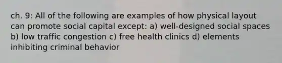 ch. 9: All of the following are examples of how physical layout can promote social capital except: a) well-designed social spaces b) low traffic congestion c) free health clinics d) elements inhibiting criminal behavior