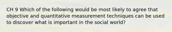 CH 9 Which of the following would be most likely to agree that objective and quantitative measurement techniques can be used to discover what is important in the social world?