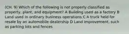 (CH. 9) Which of the following is not properly classified as property, plant, and equipment? A Building used as a factory B Land used in ordinary business operations C A truck held for resale by an automobile dealership D Land improvement, such as parking lots and fences