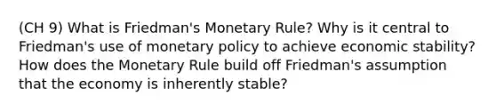 (CH 9) What is Friedman's Monetary Rule? Why is it central to Friedman's use of monetary policy to achieve economic stability? How does the Monetary Rule build off Friedman's assumption that the economy is inherently stable?