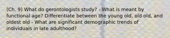 (Ch. 9) What do gerontologists study? - What is meant by functional age? Differentiate between the young old, old old, and oldest old - What are significant demographic trends of individuals in late adulthood?