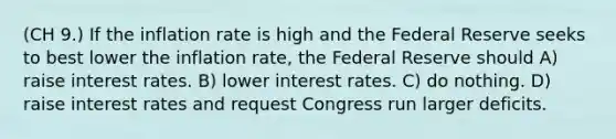 (CH 9.) If the inflation rate is high and the Federal Reserve seeks to best lower the inflation rate, the Federal Reserve should A) raise interest rates. B) lower interest rates. C) do nothing. D) raise interest rates and request Congress run larger deficits.