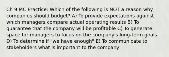 Ch 9 MC Practice: Which of the following is NOT a reason why companies should budget? A) To provide expectations against which managers compare actual operating results B) To guarantee that the company will be profitable C) To generate space for managers to focus on the company's long-term goals D) To determine if "we have enough" E) To communicate to stakeholders what is important to the company