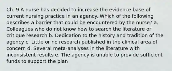 Ch. 9 A nurse has decided to increase the evidence base of current nursing practice in an agency. Which of the following describes a barrier that could be encountered by the nurse? a. Colleagues who do not know how to search the literature or critique research b. Dedication to the history and tradition of the agency c. Little or no research published in the clinical area of concern d. Several meta-analyses in the literature with inconsistent results e. The agency is unable to provide sufficient funds to support the plan