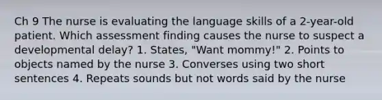 Ch 9 The nurse is evaluating the language skills of a 2-year-old patient. Which assessment finding causes the nurse to suspect a developmental delay? 1. States, "Want mommy!" 2. Points to objects named by the nurse 3. Converses using two short sentences 4. Repeats sounds but not words said by the nurse