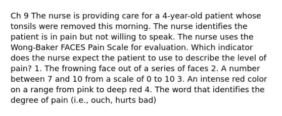 Ch 9 The nurse is providing care for a 4-year-old patient whose tonsils were removed this morning. The nurse identifies the patient is in pain but not willing to speak. The nurse uses the Wong-Baker FACES Pain Scale for evaluation. Which indicator does the nurse expect the patient to use to describe the level of pain? 1. The frowning face out of a series of faces 2. A number between 7 and 10 from a scale of 0 to 10 3. An intense red color on a range from pink to deep red 4. The word that identifies the degree of pain (i.e., ouch, hurts bad)