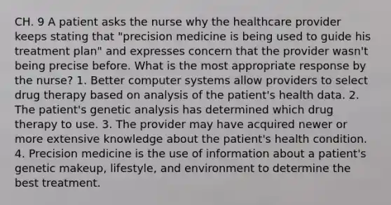 CH. 9 A patient asks the nurse why the healthcare provider keeps stating that "precision medicine is being used to guide his treatment plan" and expresses concern that the provider wasn't being precise before. What is the most appropriate response by the nurse? 1. Better computer systems allow providers to select drug therapy based on analysis of the patient's health data. 2. The patient's genetic analysis has determined which drug therapy to use. 3. The provider may have acquired newer or more extensive knowledge about the patient's health condition. 4. Precision medicine is the use of information about a patient's genetic makeup, lifestyle, and environment to determine the best treatment.