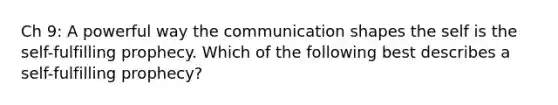 Ch 9: A powerful way the communication shapes the self is the self-fulfilling prophecy. Which of the following best describes a self-fulfilling prophecy?