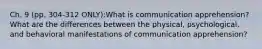 Ch. 9 (pp. 304-312 ONLY):What is communication apprehension? What are the differences between the physical, psychological, and behavioral manifestations of communication apprehension?