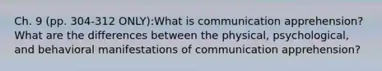 Ch. 9 (pp. 304-312 ONLY):What is communication apprehension? What are the differences between the physical, psychological, and behavioral manifestations of communication apprehension?