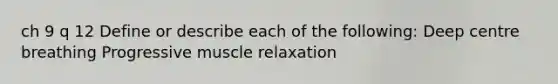 ch 9 q 12 Define or describe each of the following: Deep centre breathing Progressive muscle relaxation