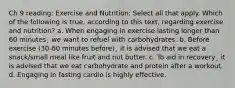 Ch 9 reading: Exercise and Nutrition: Select all that apply. Which of the following is true, according to this text, regarding exercise and nutrition? a. When engaging in exercise lasting longer than 60 minutes¸ we want to refuel with carbohydrates. b. Before exercise (30-60 minutes before)¸ it is advised that we eat a snack/small meal like fruit and nut butter. c. To aid in recovery¸ it is advised that we eat carbohydrate and protein after a workout. d. Engaging in fasting cardio is highly effective.