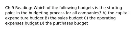 Ch 9 Reading: Which of the following budgets is the starting point in the budgeting process for all companies? A) the capital expenditure budget B) the sales budget C) the operating expenses budget D) the purchases budget