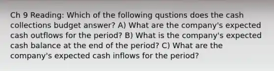 Ch 9 Reading: Which of the following qustions does the cash collections budget answer? A) What are the company's expected cash outflows for the period? B) What is the company's expected cash balance at the end of the period? C) What are the company's expected cash inflows for the period?