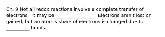 Ch. 9 Not all redox reactions involve a complete transfer of electrons - it may be _________________. Electrons aren't lost or gained, but an atom's share of electrons is changed due to __________ bonds.