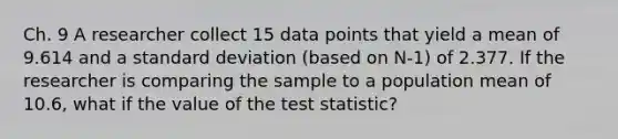 Ch. 9 A researcher collect 15 data points that yield a mean of 9.614 and a standard deviation (based on N-1) of 2.377. If the researcher is comparing the sample to a population mean of 10.6, what if the value of the test statistic?