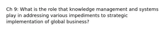 Ch 9: What is the role that knowledge management and systems play in addressing various impediments to strategic implementation of global business?