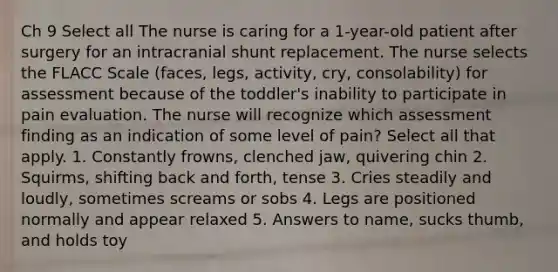 Ch 9 Select all The nurse is caring for a 1-year-old patient after surgery for an intracranial shunt replacement. The nurse selects the FLACC Scale (faces, legs, activity, cry, consolability) for assessment because of the toddler's inability to participate in pain evaluation. The nurse will recognize which assessment finding as an indication of some level of pain? Select all that apply. 1. Constantly frowns, clenched jaw, quivering chin 2. Squirms, shifting back and forth, tense 3. Cries steadily and loudly, sometimes screams or sobs 4. Legs are positioned normally and appear relaxed 5. Answers to name, sucks thumb, and holds toy