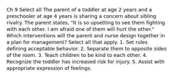 Ch 9 Select all The parent of a toddler at age 2 years and a preschooler at age 4 years is sharing a concern about sibling rivalry. The parent states, "It is so upsetting to see them fighting with each other. I am afraid one of them will hurt the other." Which interventions will the parent and nurse design together in a plan for management? Select all that apply. 1. Set rules defining acceptable behavior. 2. Separate them to opposite sides of the room. 3. Teach children to be kind to each other. 4. Recognize the toddler has increased risk for injury. 5. Assist with appropriate expression of feelings.