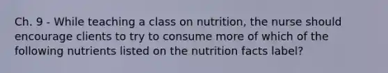 Ch. 9 - While teaching a class on nutrition, the nurse should encourage clients to try to consume more of which of the following nutrients listed on the nutrition facts label?