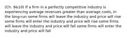 (Ch. 9&10) If a firm in a perfectly competitive industry is experiencing average revenues greater than average costs, in the long-run some firms will leave the industry and price will rise some firms will enter the industry and price will rise some firms will leave the industry and price will fall some firms will enter the industry and price will fall