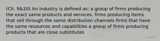 (Ch. 9&10) An industry is defined as: a group of firms producing the exact same products and services. firms producing items that sell through the same distribution channels firms that have the same resources and capabilities a group of firms producing products that are close substitutes