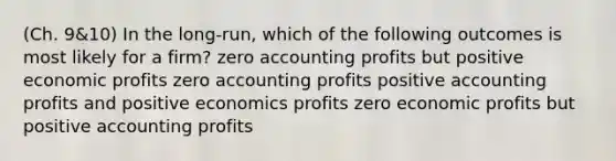 (Ch. 9&10) In the long-run, which of the following outcomes is most likely for a firm? zero accounting profits but positive economic profits zero accounting profits positive accounting profits and positive economics profits zero economic profits but positive accounting profits