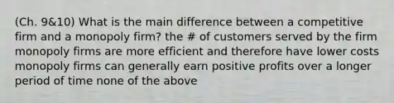 (Ch. 9&10) What is the main difference between a competitive firm and a monopoly firm? the # of customers served by the firm monopoly firms are more efficient and therefore have lower costs monopoly firms can generally earn positive profits over a longer period of time none of the above