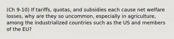 (Ch 9-10) If tariffs, quotas, and subsidies each cause net welfare losses, why are they so uncommon, especially in agriculture, among the industrialized countries such as the US and members of the EU?