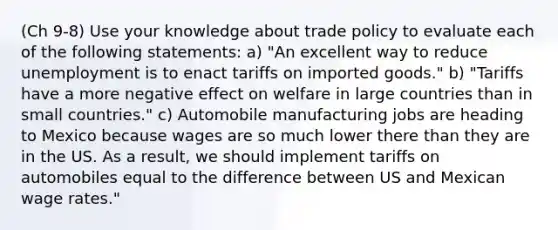 (Ch 9-8) Use your knowledge about trade policy to evaluate each of the following statements: a) "An excellent way to reduce unemployment is to enact tariffs on imported goods." b) "Tariffs have a more negative effect on welfare in large countries than in small countries." c) Automobile manufacturing jobs are heading to Mexico because wages are so much lower there than they are in the US. As a result, we should implement tariffs on automobiles equal to the difference between US and Mexican wage rates."