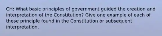 CH: What basic principles of government guided the creation and interpretation of the Constitution? Give one example of each of these principle found in the Constitution or subsequent interpretation.