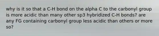 why is it so that a C-H bond on the alpha C to the carbonyl group is more acidic than many other sp3 hybridized C-H bonds? are any FG containing carbonyl group less acidic than others or more so?