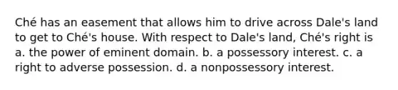 Ché has an easement that allows him to drive across Dale's land to get to Ché's house. With respect to Dale's land, Ché's right is a. the power of eminent domain. b. a possessory interest. c. a right to adverse possession. d. a nonpossessory interest.