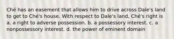 Ché has an easement that allows him to drive across Dale's land to get to Ché's house. With respect to Dale's land, Ché's right is a. a right to adverse possession. b. a possessory interest. c. a nonpossessory interest. d. the power of eminent domain