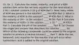 Ch. Ex. 1 - Calculate the moles, molarity, and pH of a KOH solution then write the net ionic equation for the neutralizati A 2.95 L solution contains 3.10 g of KOH Part 1: How many moles of KOH are present in the solution? ____ mol KOH Part 2: What is the molarity of KOH in this solution? ____ M KOH Part 3: What is the molarity of OH− in the solution? ____ M OH- Part 4 Calculate the molarity of H3O+ in the solution. ____ x 10 ^ ____ M H3O+ Part 5: Calculate the pH of the solution. _____ Part 6: (a) Choose the single best answer that describes this solution. _____ (b) Which of the following compounds could be added to the original solution to produce a neutral solution? ___ Part 7: Write the net, balanced, ionic equation for the reaction that will occur when hydrochloric acid is added to the original solution.