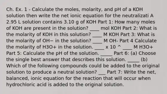 Ch. Ex. 1 - Calculate the moles, molarity, and pH of a KOH solution then write the net ionic equation for the neutralizati A 2.95 L solution contains 3.10 g of KOH Part 1: How many moles of KOH are present in the solution? ____ mol KOH Part 2: What is the molarity of KOH in this solution? ____ M KOH Part 3: What is the molarity of OH− in the solution? ____ M OH- Part 4 Calculate the molarity of H3O+ in the solution. ____ x 10 ^ ____ M H3O+ Part 5: Calculate the pH of the solution. _____ Part 6: (a) Choose the single best answer that describes this solution. _____ (b) Which of the following compounds could be added to the original solution to produce a neutral solution? ___ Part 7: Write the net, balanced, ionic equation for the reaction that will occur when hydrochloric acid is added to the original solution.