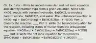 Ch. Ex. 1abc - Write balanced molecular and net ionic equation and identify reaction type from a given equation. Nitric acid, HNO3, reacts with barium hydroxide, Ba(OH)2, to produce barium nitrate, Ba(NO3)2, and water. The unbalanced reaction is: HNO3(aq) + Ba(OH)2(aq) → Ba(NO3)2(aq) + H2O(l) Part 1: Classify the reaction: ____ Part 2: Write the balanced equation for the reaction, including states of matter from the unbalanced equation: HNO3(aq) + Ba(OH)2(aq) → Ba(NO3)2(aq) + H2O(l) ____ Part 3: Write the net ionic equation for this process. 2HNO3(aq) + Ba(OH)2(aq) → Ba(NO3)2(aq) + 2H2O(l) ____